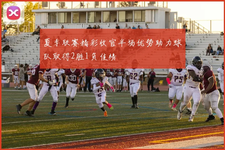 夏季联赛精彩收官半场优势助力球队取得2胜1负佳绩
