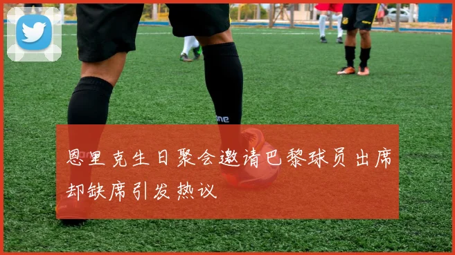 恩里克生日聚会邀请巴黎球员出席却缺席引发热议