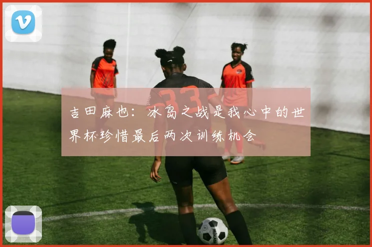 吉田麻也：冰岛之战是我心中的世界杯珍惜最后两次训练机会