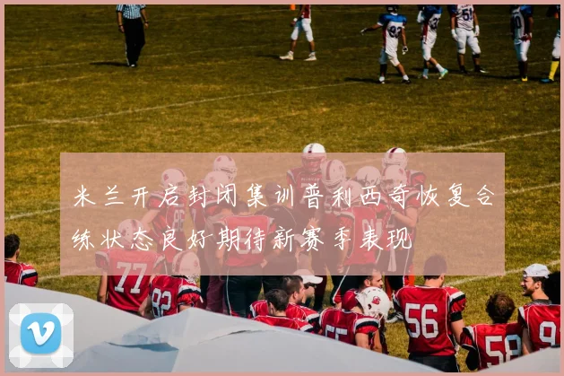米兰开启封闭集训普利西奇恢复合练状态良好期待新赛季表现