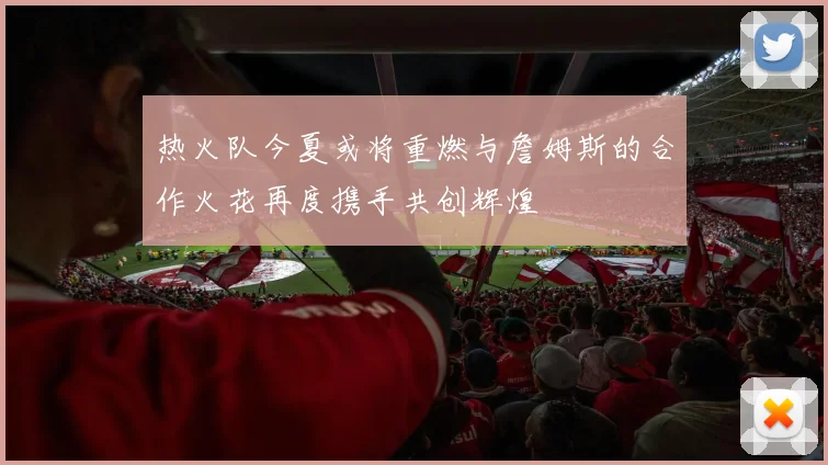 热火队今夏或将重燃与詹姆斯的合作火花再度携手共创辉煌