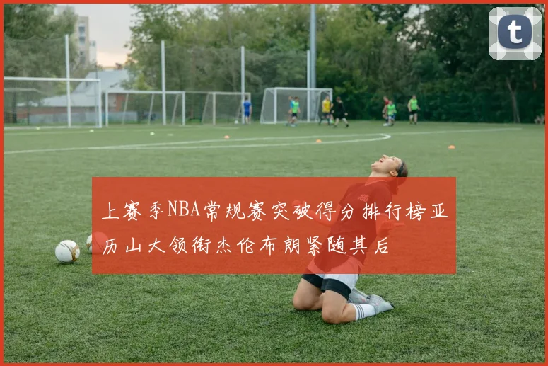 上赛季NBA常规赛突破得分排行榜亚历山大领衔杰伦布朗紧随其后