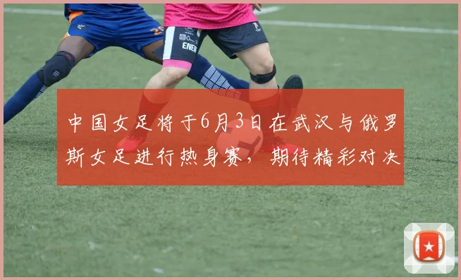 中国女足将于6月3日在武汉与俄罗斯女足进行热身赛，期待精彩对决
