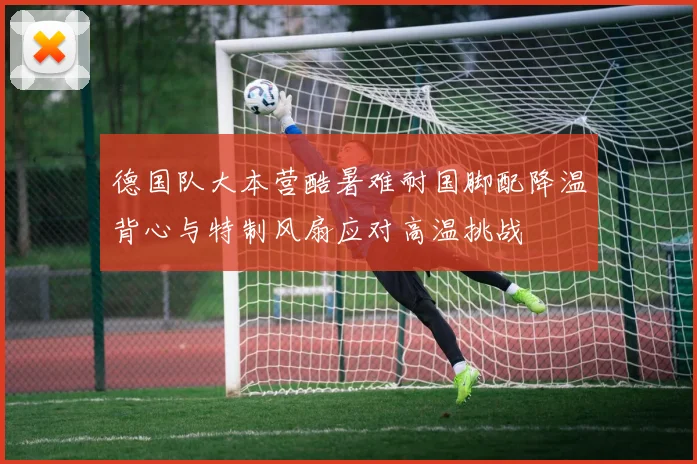 德国队大本营酷暑难耐国脚配降温背心与特制风扇应对高温挑战