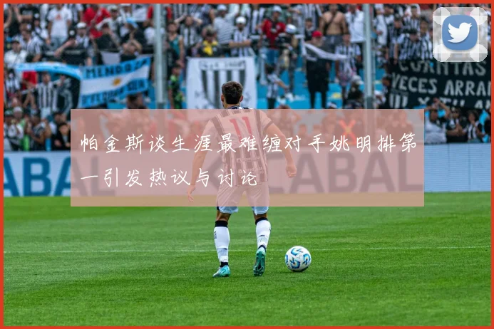 帕金斯谈生涯最难缠对手姚明排第一引发热议与讨论