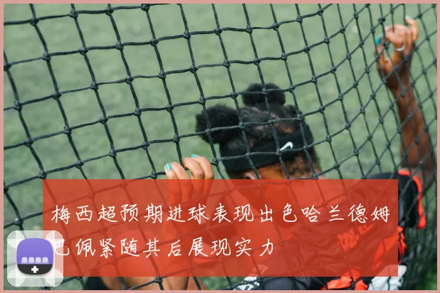 梅西超预期进球表现出色哈兰德姆巴佩紧随其后展现实力