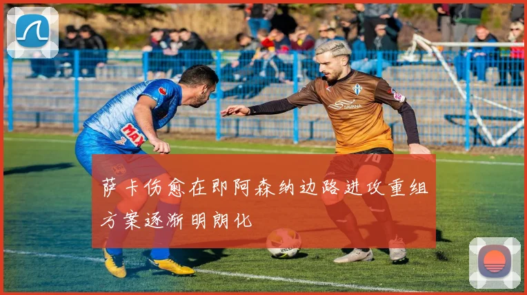 萨卡伤愈在即阿森纳边路进攻重组方案逐渐明朗化