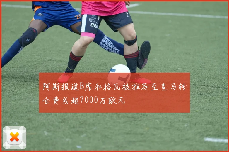 阿斯报道B席和格瓦被推荐至皇马转会费或超7000万欧元