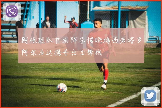 阿根廷队首发阵容揭晓梅西劳塔罗阿尔马达携手出击锋线