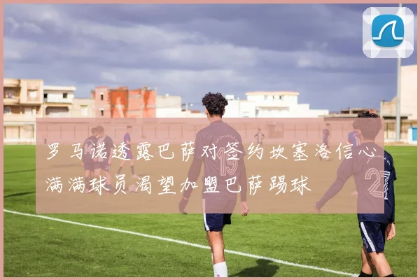 罗马诺透露巴萨对签约坎塞洛信心满满球员渴望加盟巴萨踢球
