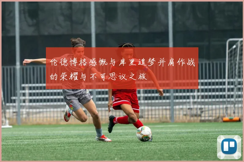 伦德博格感慨与库里追梦并肩作战的荣耀与不可思议之旅