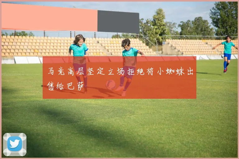 马竞高层坚定立场拒绝将小蜘蛛出售给巴萨