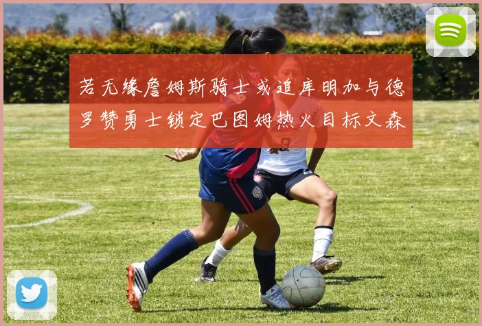 若无缘詹姆斯骑士或追库明加与德罗赞勇士锁定巴图姆热火目标文森特