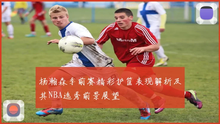 杨瀚森季前赛精彩护筐表现解析及其NBA选秀前景展望