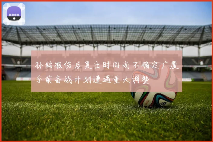 孙铭徽伤后复出时间尚不确定广厦季前备战计划遭遇重大调整