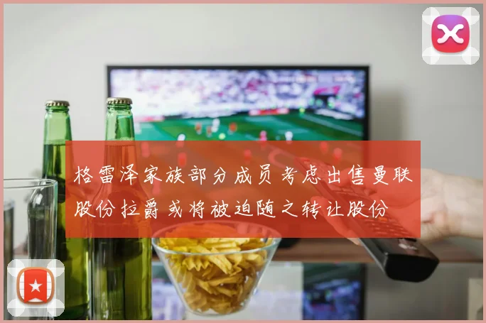 格雷泽家族部分成员考虑出售曼联股份拉爵或将被迫随之转让股份