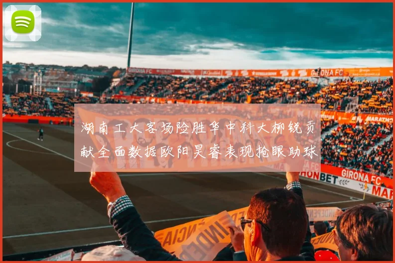 湖南工大客场险胜华中科大柳锐贡献全面数据欧阳昊睿表现抢眼助球队取胜