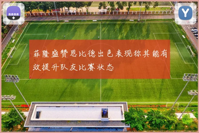 菲隆盛赞恩比德出色表现称其能有效提升队友比赛状态