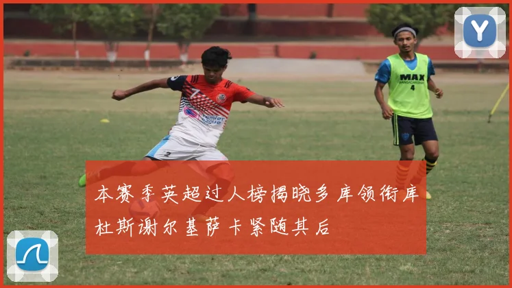 本赛季英超过人榜揭晓多库领衔库杜斯谢尔基萨卡紧随其后