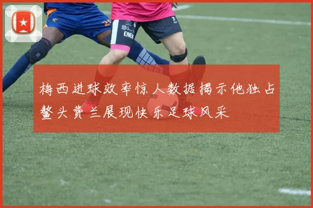 梅西进球效率惊人数据揭示他独占鳌头费兰展现快乐足球风采