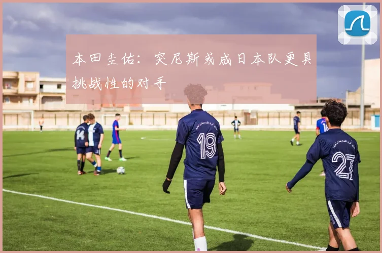 本田圭佑：突尼斯或成日本队更具挑战性的对手