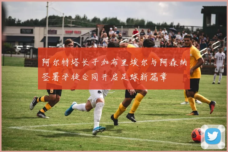 阿尔特塔长子加布里埃尔与阿森纳签署学徒合同开启足球新篇章