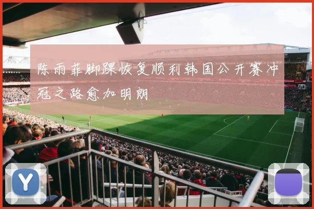 陈雨菲脚踝恢复顺利韩国公开赛冲冠之路愈加明朗