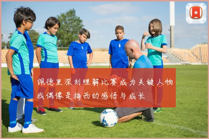 佩德里深刻理解比赛成为关键人物我偶像是梅西的感悟与成长