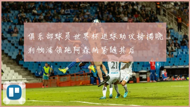 俱乐部球员世界杯进球助攻榜揭晓利物浦领跑阿森纳紧随其后